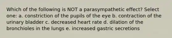 Which of the following is NOT a parasympathetic effect? Select one: a. constriction of the pupils of the eye b. contraction of the urinary bladder c. decreased heart rate d. dilation of the bronchioles in the lungs e. increased gastric secretions