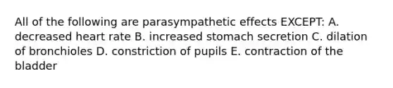 All of the following are parasympathetic effects EXCEPT: A. decreased heart rate B. increased stomach secretion C. dilation of bronchioles D. constriction of pupils E. contraction of the bladder