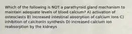 Which of the following is NOT a parathyroid gland mechanism to maintain adequate levels of blood calcium? A) activation of osteoclasts B) increased intestinal absorption of calcium ions C) inhibition of calcitonin synthesis D) increased calcium ion reabsorption by the kidneys