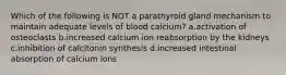 Which of the following is NOT a parathyroid gland mechanism to maintain adequate levels of blood calcium? a.activation of osteoclasts b.increased calcium ion reabsorption by the kidneys c.inhibition of calcitonin synthesis d.increased intestinal absorption of calcium ions