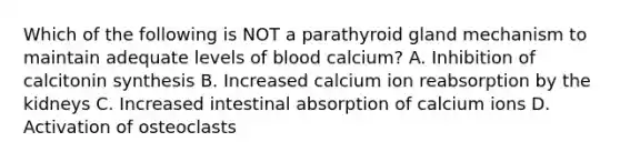 Which of the following is NOT a parathyroid gland mechanism to maintain adequate levels of blood calcium? A. Inhibition of calcitonin synthesis B. Increased calcium ion reabsorption by the kidneys C. Increased intestinal absorption of calcium ions D. Activation of osteoclasts