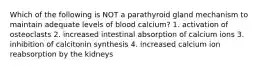 Which of the following is NOT a parathyroid gland mechanism to maintain adequate levels of blood calcium? 1. activation of osteoclasts 2. increased intestinal absorption of calcium ions 3. inhibition of calcitonin synthesis 4. increased calcium ion reabsorption by the kidneys