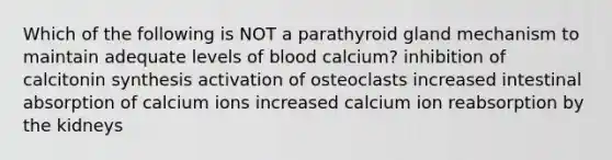 Which of the following is NOT a parathyroid gland mechanism to maintain adequate levels of blood calcium? inhibition of calcitonin synthesis activation of osteoclasts increased intestinal absorption of calcium ions increased calcium ion reabsorption by the kidneys