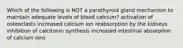 Which of the following is NOT a parathyroid gland mechanism to maintain adequate levels of blood calcium? activation of osteoclasts increased calcium ion reabsorption by the kidneys inhibition of calcitonin synthesis increased intestinal absorption of calcium ions