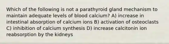 Which of the following is not a parathyroid gland mechanism to maintain adequate levels of blood calcium? A) increase in intestinal absorption of calcium ions B) activation of osteoclasts C) inhibition of calcium synthesis D) increase calcitonin ion reabsorption by the kidneys