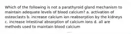 Which of the following is not a parathyroid gland mechanism to maintain adequate levels of blood calcium? a. activation of osteoclasts b. increase calcium ion reabsorption by the kidneys c. increase intestinal absorption of calcium ions d. all are methods used to maintain blood calcium