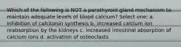 Which of the following is NOT a parathyroid gland mechanism to maintain adequate levels of blood calcium? Select one: a. inhibition of calcitonin synthesis b. increased calcium ion reabsorption by the kidneys c. increased intestinal absorption of calcium ions d. activation of osteoclasts