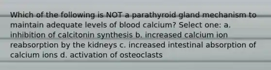 Which of the following is NOT a parathyroid gland mechanism to maintain adequate levels of blood calcium? Select one: a. inhibition of calcitonin synthesis b. increased calcium ion reabsorption by the kidneys c. increased intestinal absorption of calcium ions d. activation of osteoclasts