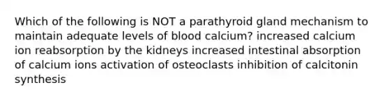 Which of the following is NOT a parathyroid gland mechanism to maintain adequate levels of blood calcium? increased calcium ion reabsorption by the kidneys increased intestinal absorption of calcium ions activation of osteoclasts inhibition of calcitonin synthesis