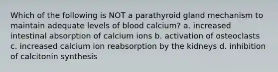 Which of the following is NOT a parathyroid gland mechanism to maintain adequate levels of blood calcium? a. increased intestinal absorption of calcium ions b. activation of osteoclasts c. increased calcium ion reabsorption by the kidneys d. inhibition of calcitonin synthesis