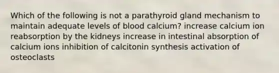 Which of the following is not a parathyroid gland mechanism to maintain adequate levels of blood calcium? increase calcium ion reabsorption by the kidneys increase in intestinal absorption of calcium ions inhibition of calcitonin synthesis activation of osteoclasts