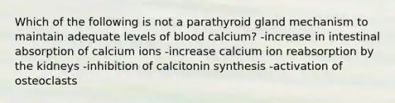 Which of the following is not a parathyroid gland mechanism to maintain adequate levels of blood calcium? -increase in intestinal absorption of calcium ions -increase calcium ion reabsorption by the kidneys -inhibition of calcitonin synthesis -activation of osteoclasts