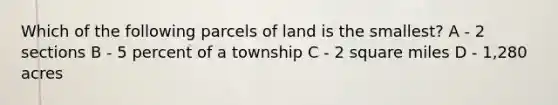 Which of the following parcels of land is the smallest? A - 2 sections B - 5 percent of a township C - 2 square miles D - 1,280 acres