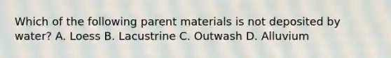 Which of the following parent materials is not deposited by water? A. Loess B. Lacustrine C. Outwash D. Alluvium