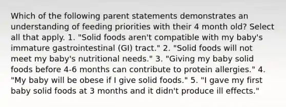 Which of the following parent statements demonstrates an understanding of feeding priorities with their 4 month old? Select all that apply. 1. "Solid foods aren't compatible with my baby's immature gastrointestinal (GI) tract." 2. "Solid foods will not meet my baby's nutritional needs." 3. "Giving my baby solid foods before 4-6 months can contribute to protein allergies." 4. "My baby will be obese if I give solid foods." 5. "I gave my first baby solid foods at 3 months and it didn't produce ill effects."