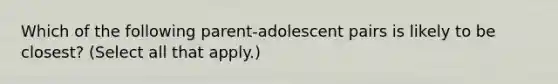 Which of the following parent-adolescent pairs is likely to be closest? (Select all that apply.)