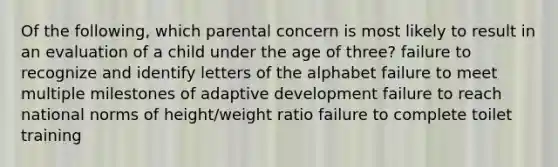 Of the following, which parental concern is most likely to result in an evaluation of a child under the age of three? failure to recognize and identify letters of the alphabet failure to meet multiple milestones of adaptive development failure to reach national norms of height/weight ratio failure to complete toilet training