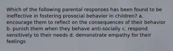 Which of the following parental responses has been found to be ineffective in fostering prosocial behavior in children? a. encourage them to reflect on the consequences of their behavior b. punish them when they behave anti-socially c. respond sensitively to their needs d. demonstrate empathy for their feelings