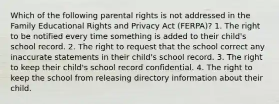 Which of the following parental rights is not addressed in the Family Educational Rights and Privacy Act (FERPA)? 1. The right to be notified every time something is added to their child's school record. 2. The right to request that the school correct any inaccurate statements in their child's school record. 3. The right to keep their child's school record confidential. 4. The right to keep the school from releasing directory information about their child.