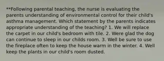 **Following parental teaching, the nurse is evaluating the parents understanding of environmental control for their child's asthma management. Which statement by the parents indicates appropriate understanding of the teaching? 1. We will replace the carpet in our child's bedroom with tile. 2. Were glad the dog can continue to sleep in our childs room. 3. Well be sure to use the fireplace often to keep the house warm in the winter. 4. Well keep the plants in our child's room dusted.