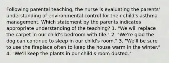 Following parental teaching, the nurse is evaluating the parents' understanding of environmental control for their child's asthma management. Which statement by the parents indicates appropriate understanding of the teaching? 1. "We will replace the carpet in our child's bedroom with tile." 2. "We're glad the dog can continue to sleep in our child's room." 3. "We'll be sure to use the fireplace often to keep the house warm in the winter." 4. "We'll keep the plants in our child's room dusted."