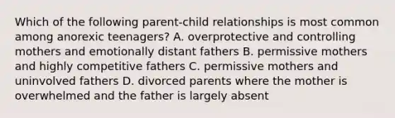 Which of the following parent-child relationships is most common among anorexic teenagers? A. overprotective and controlling mothers and emotionally distant fathers B. permissive mothers and highly competitive fathers C. permissive mothers and uninvolved fathers D. divorced parents where the mother is overwhelmed and the father is largely absent