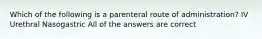 Which of the following is a parenteral route of administration? IV Urethral Nasogastric All of the answers are correct