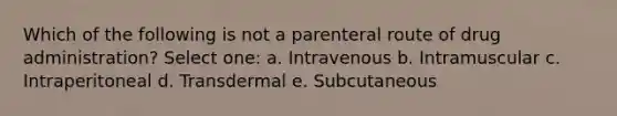 Which of the following is not a parenteral route of drug administration? Select one: a. Intravenous b. Intramuscular c. Intraperitoneal d. Transdermal e. Subcutaneous