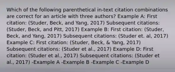 Which of the following parenthetical in-text citation combinations are correct for an article with three authors? Example A: First citation: (Studer, Beck, and Yang, 2017) Subsequent citations: (Studer, Beck, and Pitt, 2017) Example B: First citation: (Studer, Beck, and Yang, 2017) Subsequent citations: (Studer et. al, 2017) Example C: First citation: (Studer, Beck, & Yang, 2017) Subsequent citations: (Studer et al., 2017) Example D: First citation: (Studer et al., 2017) Subsequent citations: (Studer et al., 2017) -Example A -Example B -Example C -Example D