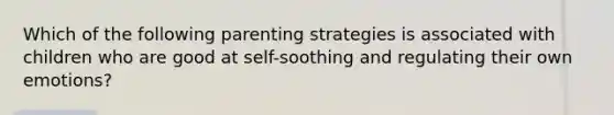 Which of the following parenting strategies is associated with children who are good at self-soothing and regulating their own emotions?