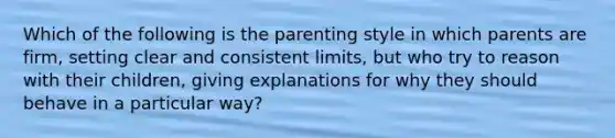 Which of the following is the parenting style in which parents are firm, setting clear and consistent limits, but who try to reason with their children, giving explanations for why they should behave in a particular way?