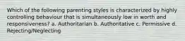 Which of the following parenting styles is characterized by highly controlling behaviour that is simultaneously low in worth and responsiveness? a. Authoritarian b. Authoritative c. Permissive d. Rejecting/Neglecting