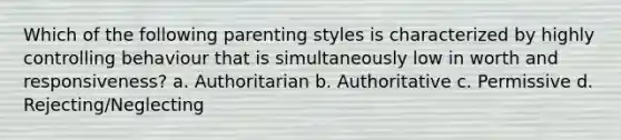 Which of the following parenting styles is characterized by highly controlling behaviour that is simultaneously low in worth and responsiveness? a. Authoritarian b. Authoritative c. Permissive d. Rejecting/Neglecting