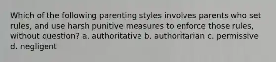 Which of the following parenting styles involves parents who set rules, and use harsh punitive measures to enforce those rules, without question? a. authoritative b. authoritarian c. permissive d. negligent