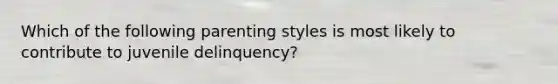 Which of the following parenting styles is most likely to contribute to juvenile delinquency?