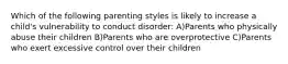 Which of the following parenting styles is likely to increase a child's vulnerability to conduct disorder: A)Parents who physically abuse their children B)Parents who are overprotective C)Parents who exert excessive control over their children