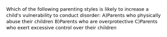 Which of the following parenting styles is likely to increase a child's vulnerability to conduct disorder: A)Parents who physically abuse their children B)Parents who are overprotective C)Parents who exert excessive control over their children