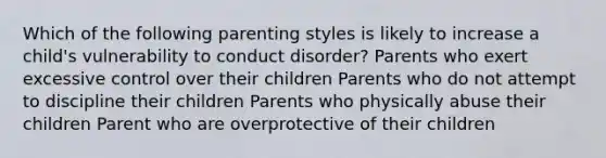 Which of the following parenting styles is likely to increase a child's vulnerability to conduct disorder? Parents who exert excessive control over their children Parents who do not attempt to discipline their children Parents who physically abuse their children Parent who are overprotective of their children