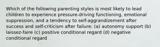 Which of the following parenting styles is most likely to lead children to experience pressure-driving functioning, emotional suppression, and a tendency to self-aggrandizement after success and self-criticism after failure: (a) autonomy support (b) laissez-faire (c) positive conditional regard (d) negative conditional regard