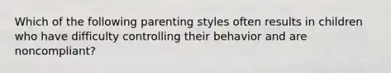 Which of the following parenting styles often results in children who have difficulty controlling their behavior and are noncompliant?