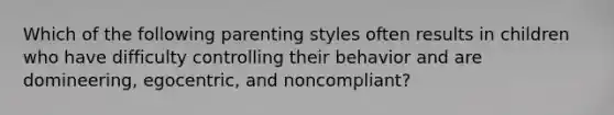 Which of the following parenting styles often results in children who have difficulty controlling their behavior and are domineering, egocentric, and noncompliant?