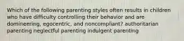 Which of the following parenting styles often results in children who have difficulty controlling their behavior and are domineering, egocentric, and noncompliant? authoritarian parenting neglectful parenting indulgent parenting