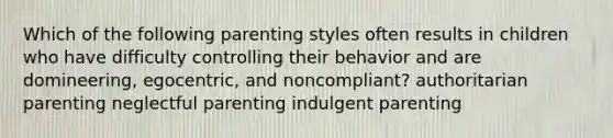 Which of the following parenting styles often results in children who have difficulty controlling their behavior and are domineering, egocentric, and noncompliant? authoritarian parenting neglectful parenting indulgent parenting