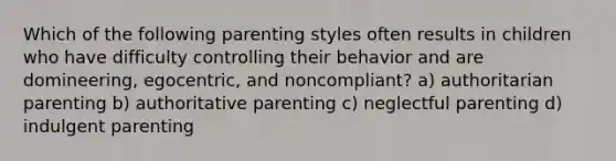 Which of the following parenting styles often results in children who have difficulty controlling their behavior and are domineering, egocentric, and noncompliant? a) authoritarian parenting b) authoritative parenting c) neglectful parenting d) indulgent parenting