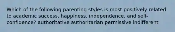 Which of the following parenting styles is most positively related to academic success, happiness, independence, and self-confidence? authoritative authoritarian permissive indifferent