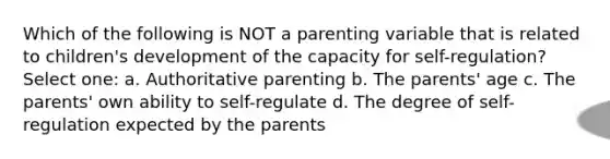 Which of the following is NOT a parenting variable that is related to children's development of the capacity for self-regulation? Select one: a. Authoritative parenting b. The parents' age c. The parents' own ability to self-regulate d. The degree of self-regulation expected by the parents