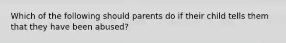 Which of the following should parents do if their child tells them that they have been abused?