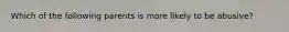 Which of the following parents is more likely to be abusive?