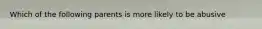 Which of the following parents is more likely to be abusive
