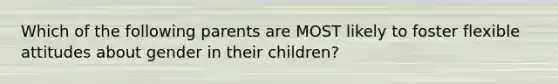 Which of the following parents are MOST likely to foster flexible attitudes about gender in their children?